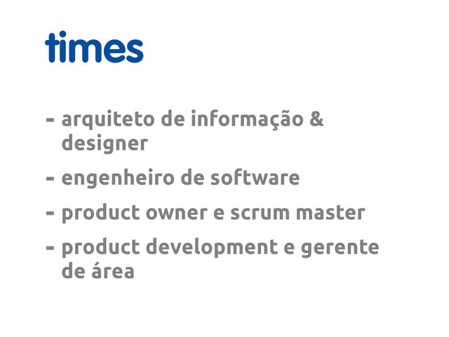 times
- arquiteto de informação &
designer
- engenheiro de software
- product owner e scrum master
- product development e gerente
de área

