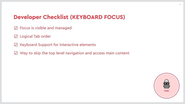 22
Developer Checklist (KEYBOARD FOCUS)
☑ Focus is visible and managed
☑ Logical Tab order
☑ Keyboard Support for interactive elements
☑ Way to skip the top level navigation and access main content
Code

