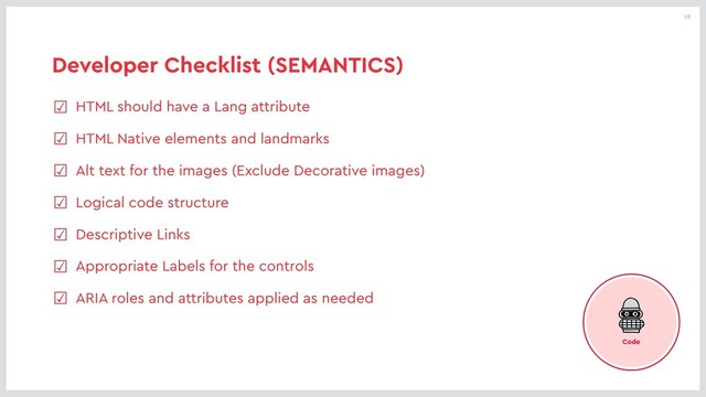 28
Developer Checklist (SEMANTICS)
☑ HTML should have a Lang attribute
☑ HTML Native elements and landmarks
☑ Alt text for the images (Exclude Decorative images)
☑ Logical code structure
☑ Descriptive Links
☑ Appropriate Labels for the controls
☑ ARIA roles and attributes applied as needed
Code
