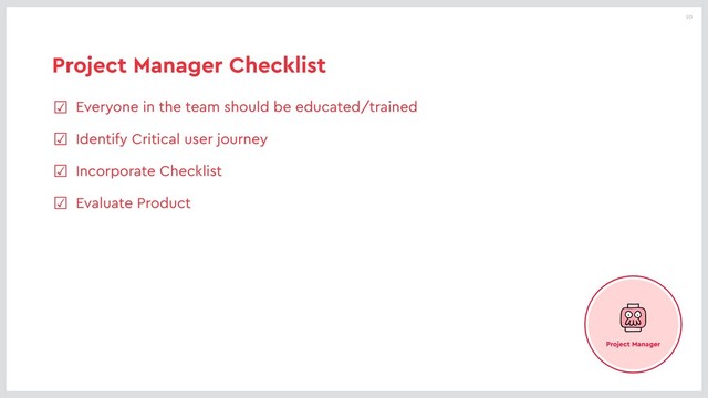 10
Project Manager Checklist
☑ Everyone in the team should be educated/trained
☑ Identify Critical user journey
☑ Incorporate Checklist
☑ Evaluate Product
Project Manager
