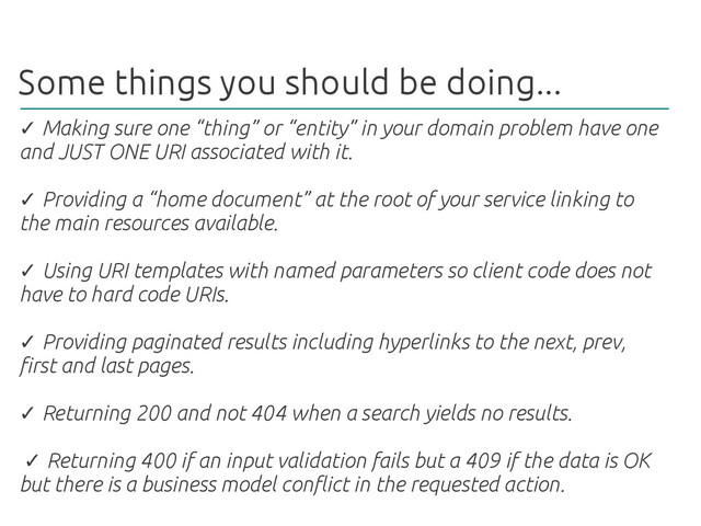 Some things you should be doing...
✓ Making sure one “thing” or “entity” in your domain problem have one
and JUST ONE URI associated with it.
Providing a “home document” at the root of your service linking to
✓
the main resources available.
Using URI templates with named parameters so client code does not
✓
have to hard code URIs.
Providing paginated results including hyperlinks to the next, prev,
✓
first and last pages.
Returning 200 and not 404 when a search yields no results.
✓
Returning 400 if an input validation fails but a 409 if the data is OK
✓
but there is a business model conflict in the requested action.
