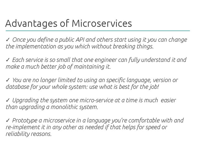 Advantages of Microservices
✓ Once you define a public API and others start using it you can change
the implementation as you which without breaking things.
Each service is so small that one engineer can fully understand it and
✓
make a much better job of maintaining it.
You are no longer limited to using an specific language, version or
✓
database for your whole system: use what is best for the job!
Upgrading the system one micro-service at a time is much easier
✓
than upgrading a monolithic system.
Prototype a microservice in a language you're comfortable with and
✓
re-implement it in any other as needed if that helps for speed or
reliability reasons.
