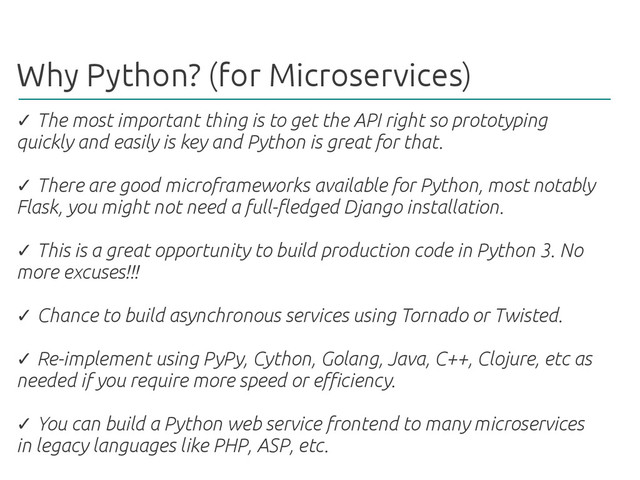 Why Python? (for Microservices)
✓ The most important thing is to get the API right so prototyping
quickly and easily is key and Python is great for that.
There are good microframeworks available for Python, most notably
✓
Flask, you might not need a full-fledged Django installation.
This is a great opportunity to build production code in Python 3. No
✓
more excuses!!!
Chance to build asynchronous services using Tornado or Twisted.
✓
Re-implement using PyPy, Cython, Golang, Java, C++, Clojure, etc as
✓
needed if you require more speed or efficiency.
You can build a Python web service frontend to many microservices
✓
in legacy languages like PHP, ASP, etc.

