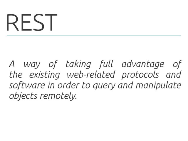 REST
A way of taking full advantage of
the existing web-related protocols and
software in order to query and manipulate
objects remotely.
