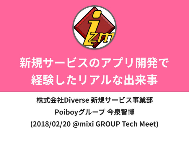 新規サービスのアプリ開発で
経験したリアルな出来事
株式会社Diverse 新規サービス事業部
Poiboyグループ 今泉智博
(2018/02/20 @mixi GROUP Tech Meet)
