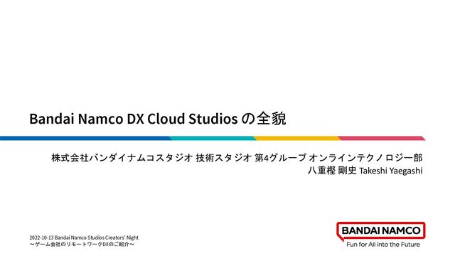 Bandai Namco DX Cloud Studios の全貌
株式会社バンダイナムコスタジオ 技術スタジオ 第4グループ オンラインテクノロジー部
八重樫 剛史 Takeshi Yaegashi
2022-10-13 Bandai Namco Studios Creators' Night
～ゲーム会社のリモートワークDXのご紹介～
