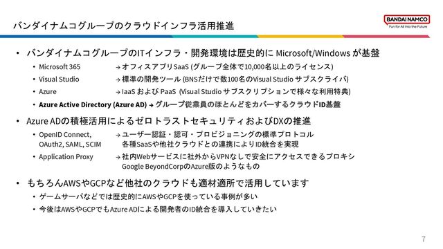 バンダイナムコグループのクラウドインフラ活用推進
7
• バンダイナムコグループのITインフラ・開発環境は歴史的に Microsoft/Windows が基盤
• Microsoft 365 → オフィスアプリSaaS (グループ全体で10,000名以上のライセンス)
• Visual Studio → 標準の開発ツール (BNSだけで数100名のVisual Studio サブスクライバ)
• Azure → IaaS および PaaS (Visual Studio サブスクリプションで様々な利用特典)
• Azure Active Directory (Azure AD) → グループ従業員のほとんどをカバーするクラウドID基盤
• Azure ADの積極活用によるゼロトラストセキュリティおよびDXの推進
• OpenID Connect, → ユーザー認証・認可・プロビジョニングの標準プロトコル
OAuth2, SAML, SCIM 各種SaaSや他社クラウドとの連携によりID統合を実現
• Application Proxy → 社内Webサービスに社外からVPNなしで安全にアクセスできるプロキシ
Google BeyondCorpのAzure版のようなもの
• もちろんAWSやGCPなど他社のクラウドも適材適所で活用しています
• ゲームサーバなどでは歴史的にAWSやGCPを使っている事例が多い
• 今後はAWSやGCPでもAzure ADによる開発者のID統合を導入していきたい
