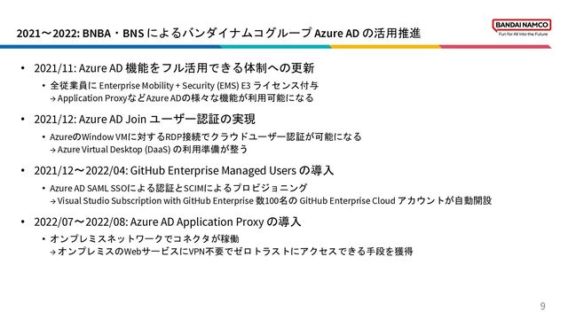 2021〜2022: BNBA・BNS によるバンダイナムコグループ Azure AD の活用推進
9
• 2021/11: Azure AD 機能をフル活用できる体制への更新
• 全従業員に Enterprise Mobility + Security (EMS) E3 ライセンス付与
→ Application ProxyなどAzure ADの様々な機能が利用可能になる
• 2021/12: Azure AD Join ユーザー認証の実現
• AzureのWindow VMに対するRDP接続でクラウドユーザー認証が可能になる
→ Azure Virtual Desktop (DaaS) の利用準備が整う
• 2021/12〜2022/04: GitHub Enterprise Managed Users の導入
• Azure AD SAML SSOによる認証とSCIMによるプロビジョニング
→ Visual Studio Subscription with GitHub Enterprise 数100名の GitHub Enterprise Cloud アカウントが自動開設
• 2022/07〜2022/08: Azure AD Application Proxy の導入
• オンプレミスネットワークでコネクタが稼働
→ オンプレミスのWebサービスにVPN不要でゼロトラストにアクセスできる手段を獲得
