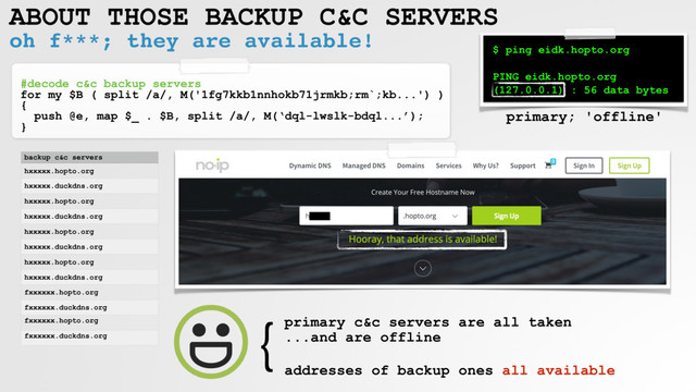 oh f***; they are available!
ABOUT THOSE BACKUP C&C SERVERS
#decode c&c backup servers 
for my $B ( split /a/, M('1fg7kkb1nnhokb71jrmkb;rm`;kb...') )
{
push @e, map $_ . $B, split /a/, M(‘dql-lwslk-bdql...’);
}
backup c&c servers
hxxxxx.hopto.org
hxxxxx.duckdns.org
hxxxxx.hopto.org
hxxxxx.duckdns.org
hxxxxx.hopto.org
hxxxxx.duckdns.org
hxxxxx.hopto.org
hxxxxx.duckdns.org
fxxxxxx.hopto.org
fxxxxxx.duckdns.org
fxxxxxx.hopto.org
fxxxxxx.duckdns.org
$ ping eidk.hopto.org
 
PING eidk.hopto.org
(127.0.0.1) : 56 data bytes
primary; 'offline'
}
primary c&c servers are all taken
...and are offline
addresses of backup ones all available
