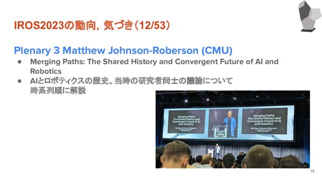 IROS2023の動向，気づき（12/53）
Plenary 3 Matthew Johnson-Roberson (CMU)
● Merging Paths: The Shared History and Convergent Future of AI and
Robotics
● AIとロボティクスの歴史、当時の研究者同士の議論について
時系列順に解説
14
