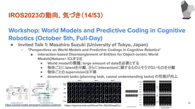 IROS2023の動向，気づき（14/53）
Workshop: World Models and Predictive Coding in Cognitive
Robotics (October 5th, Full-Day)
● Invited Talk 1: Masahiro Suzuki (University of Tokyo, Japan)
○ "Perspectives on World Models and Predictive Codings in Cognitive Robotics"
■ Interaction-based Disentanglement of Entities for Object-centric World　
Models[Nakano+ ICLR’23]
● World modelの課題：large amount of dataを必要とする
● 物体ごとにlatentを分離，さらにinteractionに関するものとそうでないものを分離
● 物体ごとのsupervisionは不要
● downstream tasks (planning task, causal understanding tasks) の性能が向上
●
16
https://openreview.net/forum?id=JQc2VowqCzz
https://world-model.emergent-symbol.systems/
