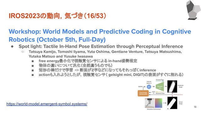 IROS2023の動向，気づき（16/53）
Workshop: World Models and Predictive Coding in Cognitive
Robotics (October 5th, Full-Day)
● Spot light: Tactile In-Hand Pose Estimation through Perceptual Inference
○ Tatsuya Kamijo, Tomoshi Iiyama, Yuta Oshima, Gentiane Venture, Tatsuya Matsushima,
Yutaka Matsuo and Yusuke Iwasawa
■ free energy最小化で視触覚センサによる in-hand姿勢推定
■ 物体の違いについて汎化（全然違うものでも）
■ 矩形の棒だけで学習 => 断面がZ字などになってもそれっぽく inference
■ actionも入れようとしたが，視触覚センサ（ gelsight mini, DIGIT)の表面がすぐに削れる）
18
https://world-model.emergent-symbol.systems/

