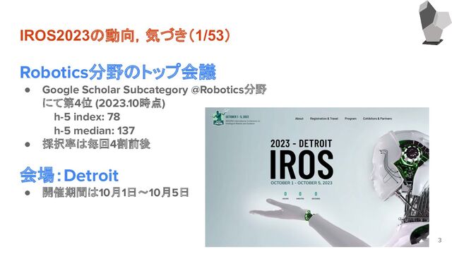 IROS2023の動向，気づき（1/53）
Robotics分野のトップ会議
● Google Scholar Subcategory @Robotics分野
にて第4位 (2023.10時点)
h-5 index: 78
h-5 median: 137
● 採択率は毎回4割前後
会場：Detroit
● 開催期間は10月1日～10月5日
3
