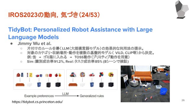 IROS2023の動向，気づき（24/53）
TidyBot: Personalized Robot Assistance with Large
Language Models
● Jimmy Wu et al.
○ 片付けのルールを導く LLM（大規模言語モデル）の効果的な利用法の提示。
○ 対象のカテゴリ・収納場所・動作を複数の基盤的モデル（ ViLD, CLIP等）から決定。
例：缶　→　ゴミ箱に入れる　→　TOSS動作（プリミティブ動作を用意）
○ Sim：識別成功率91.2%, Real：タスク成功率85% (8シーンで検証)
26
https://tidybot.cs.princeton.edu/
