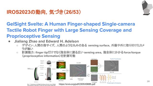 IROS2023の動向，気づき（26/53）
GelSight Svelte: A Human Finger-shaped Single-camera
Tactile Robot Finger with Large Sensing Coverage and
Proprioceptive Sensing
● Jialiang Zhao and Edward H. Adelson
○ デザイン：人間の指サイズ，人間のような丸みのある sensing surface，外装や外に取り付けたカメ
ラが無い
○ 計測能力：ﬁnger tipだけでなく指全体に渡る広い sensing area，指全体にかかるforce/torque
（proprioceptive information）を計測可能
28
https://arxiv.org/pdf/2309.10885.pdf
