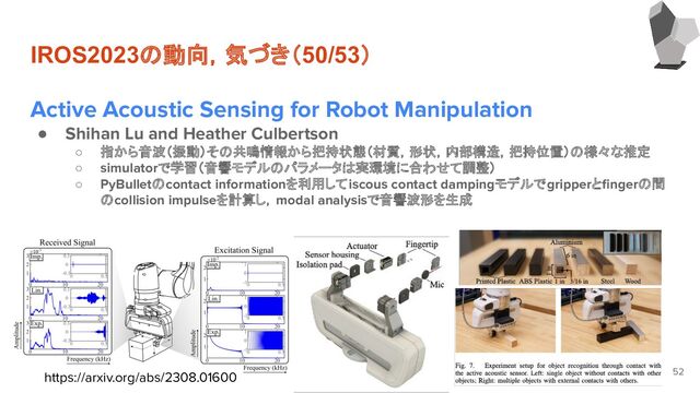 IROS2023の動向，気づき（50/53）
Active Acoustic Sensing for Robot Manipulation
● Shihan Lu and Heather Culbertson
○ 指から音波（振動）その共鳴情報から把持状態（材質，形状，内部構造，把持位置）の様々な推定
○ simulatorで学習（音響モデルのパラメータは実環境に合わせて調整）
○ PyBulletのcontact informationを利用してiscous contact dampingモデルでgripperとﬁngerの間
のcollision impulseを計算し，modal analysisで音響波形を生成
52
https://arxiv.org/abs/2308.01600
