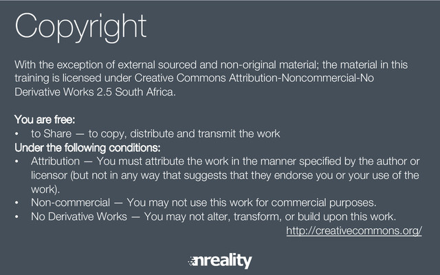 Copyright
With the exception of external sourced and non-original material; the material in this
training is licensed under Creative Commons Attribution-Noncommercial-No
Derivative Works 2.5 South Africa.
You are free:
•  to Share — to copy, distribute and transmit the work
Under the following conditions:
•  Attribution — You must attribute the work in the manner speciﬁed by the author or
licensor (but not in any way that suggests that they endorse you or your use of the
work).
•  Non-commercial — You may not use this work for commercial purposes.
•  No Derivative Works — You may not alter, transform, or build upon this work.
http://creativecommons.org/
