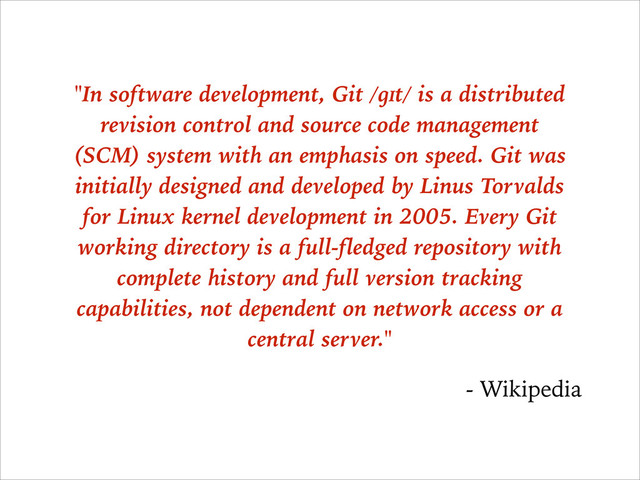 "In software development, Git /ɡɪt/ is a distributed
revision control and source code management
(SCM) system with an emphasis on speed. Git was
initially designed and developed by Linus Torvalds
for Linux kernel development in 2005. Every Git
working directory is a full-fledged repository with
complete history and full version tracking
capabilities, not dependent on network access or a
central server."
- Wikipedia
