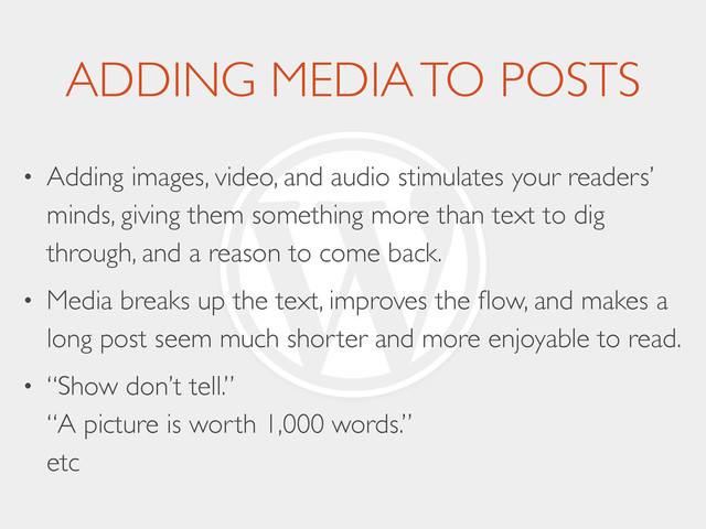 ADDING MEDIA TO POSTS
• Adding images, video, and audio stimulates your readers’
minds, giving them something more than text to dig
through, and a reason to come back.	

• Media breaks up the text, improves the ﬂow, and makes a
long post seem much shorter and more enjoyable to read.	

• “Show don’t tell.” 
“A picture is worth 1,000 words.” 
etc
