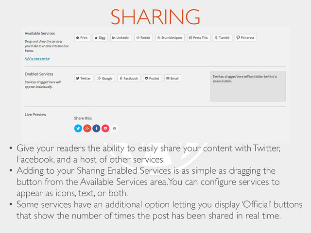 SHARING
• Give your readers the ability to easily share your content with Twitter,
Facebook, and a host of other services.	

• Adding to your Sharing Enabled Services is as simple as dragging the
button from the Available Services area.You can conﬁgure services to
appear as icons, text, or both.	

• Some services have an additional option letting you display ‘Ofﬁcial’ buttons
that show the number of times the post has been shared in real time.
