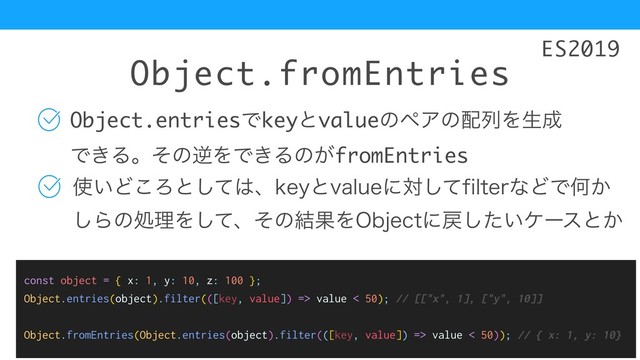 Object.fromEntries
Object.entriesͰkeyͱvalueͷϖΞͷ഑ྻΛੜ੒
Ͱ͖ΔɻͦͷٯΛͰ͖Δͷ͕fromEntries
࢖͍Ͳ͜Ζͱͯ͠͸ɺLFZͱWBMVFʹରͯ͠GJMUFSͳͲͰԿ͔ 
͠ΒͷॲཧΛͯ͠ɺͦͷ݁ՌΛ0CKFDUʹ໭͍ͨ͠έʔεͱ͔
ES2019
