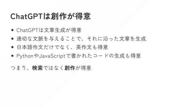 ChatGPTは創作が得意
ChatGPTは文章生成が得意
適切な文脈を与えることで、それに沿った文章を生成
日本語作文だけでなく、英作文も得意
PythonやJavaScriptで書かれたコードの生成も得意
つまり、検索ではなく創作が得意
