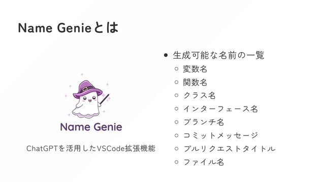 Name Genieとは
ChatGPTを活用したVSCode拡張機能
生成可能な名前の一覧
変数名
関数名
クラス名
インターフェース名
ブランチ名
コミットメッセージ
プルリクエストタイトル
ファイル名

