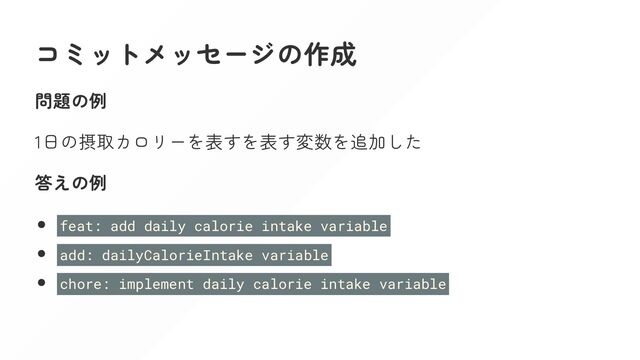 コミットメッセージの作成
問題の例
1日の摂取カロリーを表すを表す変数を追加した
答えの例
feat: add daily calorie intake variable
add: dailyCalorieIntake variable
chore: implement daily calorie intake variable
