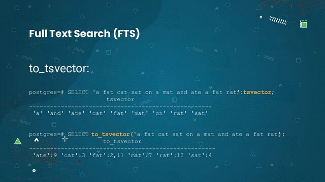 to_tsvector:
postgres=# SELECT 'a fat cat sat on a mat and ate a fat rat'
::tsvector;
tsvector
----------------------------------------------------
'a' 'and' 'ate' 'cat' 'fat' 'mat' 'on' 'rat' 'sat'
postgres=# SELECT to_tsvector('a fat cat sat on a mat and ate a fat rat'
);
to_tsvector
-----------------------------------------------------
'ate':9 'cat':3 'fat':2,11 'mat':7 'rat':12 'sat':4
Full Text Search (FTS)
