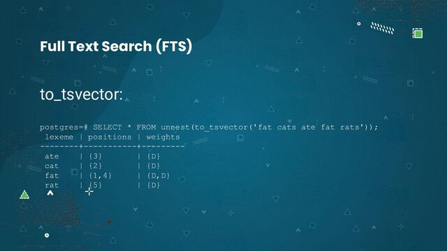 to_tsvector:
postgres=# SELECT * FROM unnest(to_tsvector('fat cats ate fat rats'));
lexeme | positions | weights
--------+-----------+---------
ate | {3} | {D}
cat | {2} | {D}
fat | {1,4} | {D,D}
rat | {5} | {D}
Full Text Search (FTS)
