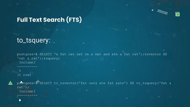to_tsquery:
postgres=# SELECT 'a fat cat sat on a mat and ate a fat rat'::tsvector @@
'cat & rat'::tsquery;
?column?
----------
t
(1 row)
postgres=# SELECT to_tsvector('fat cats ate fat rats') @@ to_tsquery('fat &
rat');
?column?
----------
t
Full Text Search (FTS)
