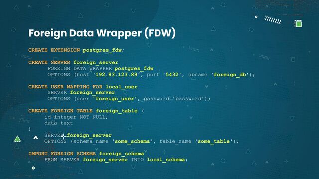CREATE EXTENSION postgres_fdw;
CREATE SERVER foreign_server
FOREIGN DATA WRAPPER postgres_fdw
OPTIONS (host '192.83.123.89', port '5432', dbname 'foreign_db');
CREATE USER MAPPING FOR local_user
SERVER foreign_server
OPTIONS (user 'foreign_user', password 'password');
CREATE FOREIGN TABLE foreign_table (
id integer NOT NULL,
data text
)
SERVER foreign_server
OPTIONS (schema_name 'some_schema', table_name 'some_table');
IMPORT FOREIGN SCHEMA foreign_schema
FROM SERVER foreign_server INTO local_schema;
Foreign Data Wrapper (FDW)
