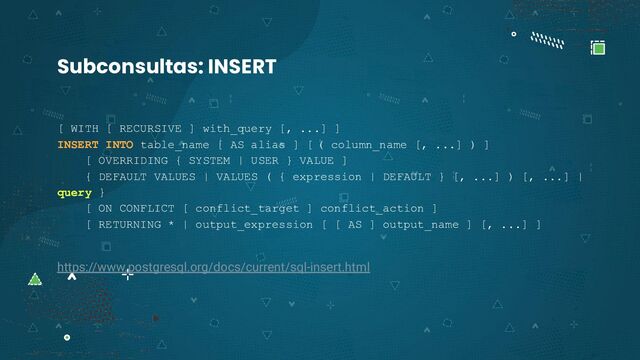 [ WITH [ RECURSIVE ] with_query [, ...] ]
INSERT INTO table_name [ AS alias ] [ ( column_name [, ...] ) ]
[ OVERRIDING { SYSTEM | USER } VALUE ]
{ DEFAULT VALUES | VALUES ( { expression | DEFAULT } [, ...] ) [, ...] |
query }
[ ON CONFLICT [ conflict_target ] conflict_action ]
[ RETURNING * | output_expression [ [ AS ] output_name ] [, ...] ]
https://www.postgresql.org/docs/current/sql-insert.html
Subconsultas: INSERT
