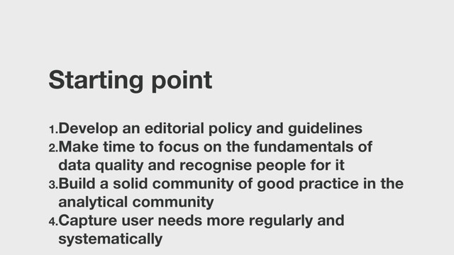 Starting point
1.Develop an editorial policy and guidelines
2.Make time to focus on the fundamentals of
data quality and recognise people for it
3.Build a solid community of good practice in the
analytical community
4.Capture user needs more regularly and
systematically
