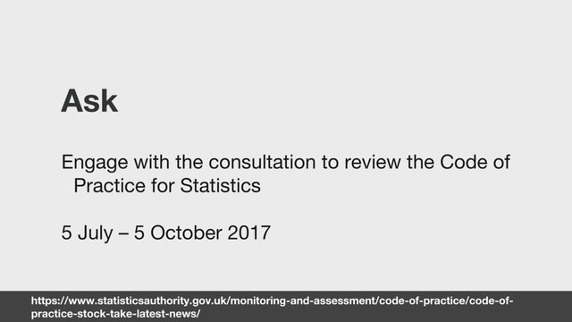 https://www.statisticsauthority.gov.uk/monitoring-and-assessment/code-of-practice/code-of-
practice-stock-take-latest-news/
Ask
Engage with the consultation to review the Code of
Practice for Statistics
5 July – 5 October 2017
