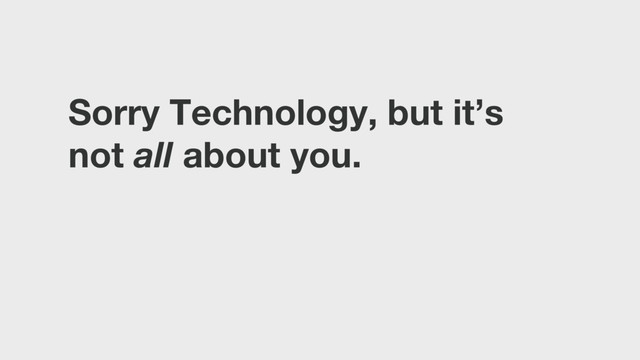 Sorry Technology, but it’s
not all about you.
