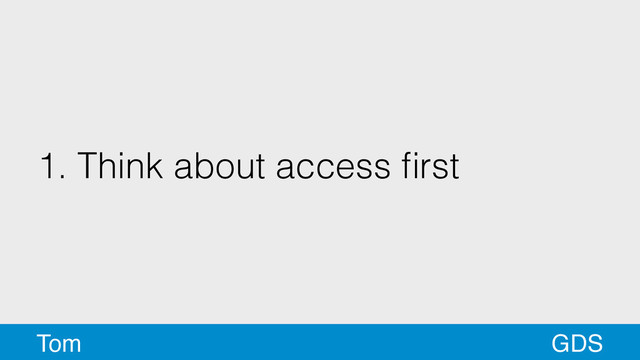 1. Think about access ﬁrst
GDS
Tom
