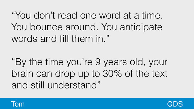 “You don’t read one word at a time.
You bounce around. You anticipate
words and ﬁll them in.”
!
“By the time you’re 9 years old, your
brain can drop up to 30% of the text
and still understand”
GDS
Tom

