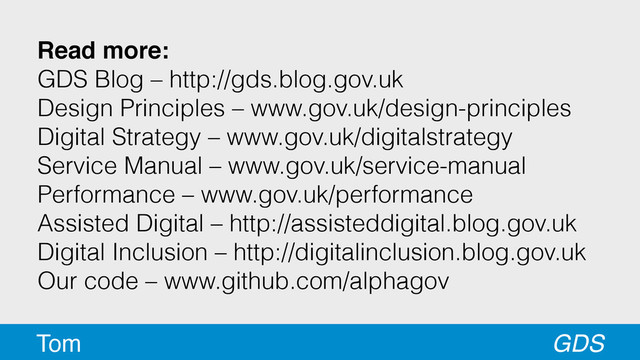 Read more:
GDS Blog – http://gds.blog.gov.uk
Design Principles – www.gov.uk/design-principles
Digital Strategy – www.gov.uk/digitalstrategy
Service Manual – www.gov.uk/service-manual
Performance – www.gov.uk/performance
Assisted Digital – http://assisteddigital.blog.gov.uk
Digital Inclusion – http://digitalinclusion.blog.gov.uk
Our code – www.github.com/alphagov
GDS
Tom
