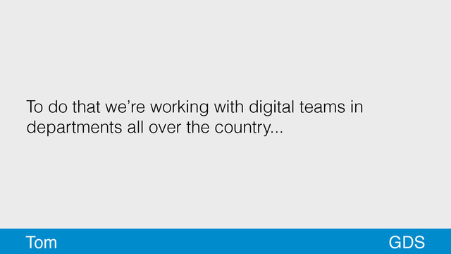 To do that we’re working with digital teams in
departments all over the country...
GDS
Tom
