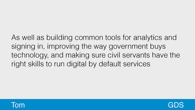 As well as building common tools for analytics and
signing in, improving the way government buys
technology, and making sure civil servants have the
right skills to run digital by default services
GDS
Tom
