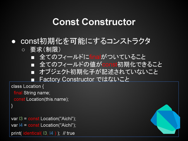 ● const初期化を可能にするコンストラクタ
○ 要求（制限）
■ 全てのフィールドにfinalがついていること
■ 全てのフィールドの値がconst初期化できること
■ オブジェクト初期化子が記述されていないこと
■ Factory Constructor ではないこと
Const Constructor
class Location {
final String name;
const Location(this.name);
}
var l3 = const Location("Aichi");
var l4 = const Location("Aichi");
print( identical( l3, l4 ) ); // true
