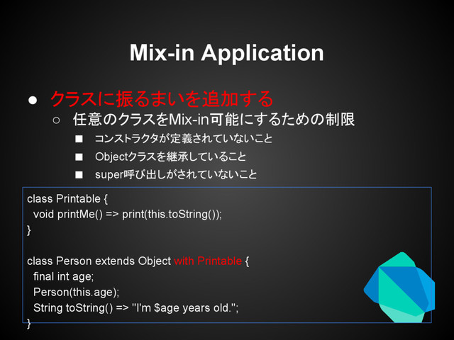 Mix-in Application
● クラスに振るまいを追加する
○ 任意のクラスをMix-in可能にするための制限
■ コンストラクタが定義されていないこと
■ Objectクラスを継承していること
■ super呼び出しがされていないこと
class Printable {
void printMe() => print(this.toString());
}
class Person extends Object with Printable {
final int age;
Person(this.age);
String toString() => "I'm $age years old.";
}
