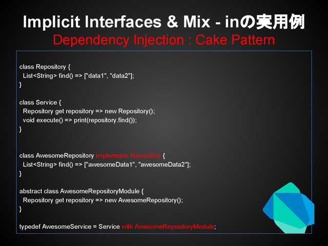 Implicit Interfaces & Mix - inの実用例
Dependency Injection : Cake Pattern
class Repository {
List find() => ["data1", "data2"];
}
class Service {
Repository get repository => new Repository();
void execute() => print(repository.find());
}
class AwesomeRepository implements Repository {
List find() => ["awesomeData1", "awesomeData2"];
}
abstract class AwesomeRepositoryModule {
Repository get repository => new AwesomeRepository();
}
typedef AwesomeService = Service with AwesomeRepositoryModule;
