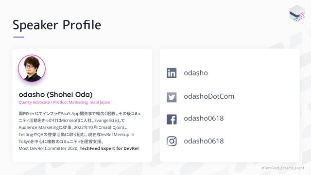 #TechFeed_Experts_Night
Speaker Proﬁle
odasho (Shohei Oda)
Quality Advocate / Product Marketing, mabl Japan
国内SIerにてインフラやPaaS App開発まで幅広く経験。その後コミュ
ニティ活動をきっかけに
Microsoftに入社。Evangelistとして
Audience Marketingに従事。2022年10月にmablにJoinし、
TestingやQAの啓蒙活動に取り組む。現在も
DevRel Meetup in
Tokyoを中心に複数のコミュニティを運営
/支援。
Most DevRel Committer 2020, TechFeed Expert for DevRel
odashoDotCom
odasho0618
odasho
odasho0618

