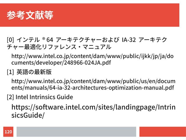 120
参考文献等
[0] インテル ® 64 アーキテクチャーおよび IA-32 アーキテク
チャー最適化リファレンス・マニュアル
http://www.intel.co.jp/content/dam/www/public/ijkk/jp/ja/do
cuments/developer/248966-024JA.pdf
[1] 英語の最新版
http://www.intel.co.jp/content/dam/www/public/us/en/docum
ents/manuals/64-ia-32-architectures-optimization-manual.pdf
[2] Intel Intrinsics Guide
https://software.intel.com/sites/landingpage/Intrin
sicsGuide/
