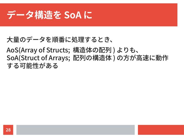 28
データ構造を SoA に
大量のデータを順番に処理するとき、
AoS(Array of Structs; 構造体の配列 ) よりも、
SoA(Struct of Arrays; 配列の構造体 ) の方が高速に動作
する可能性がある
