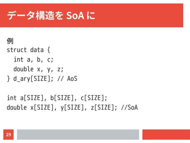29
データ構造を SoA に
例
struct data {
int a, b, c;
double x, y, z;
} d_ary[SIZE]; // AoS
int a[SIZE], b[SIZE], c[SIZE];
double x[SIZE], y[SIZE], z[SIZE]; //SoA
